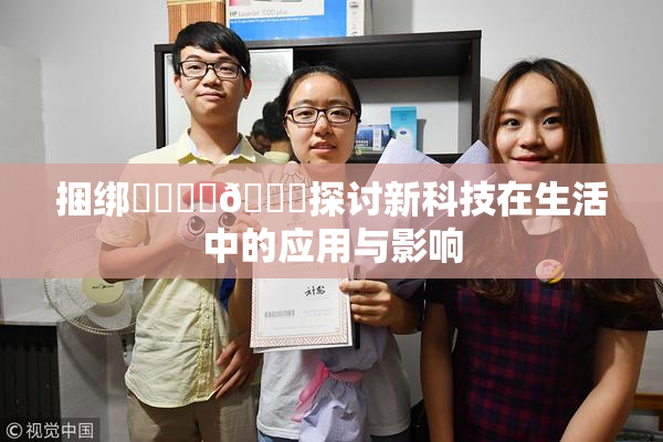 捆绑❌‌❌‌🔞探讨新科技在生活中的应用与影响