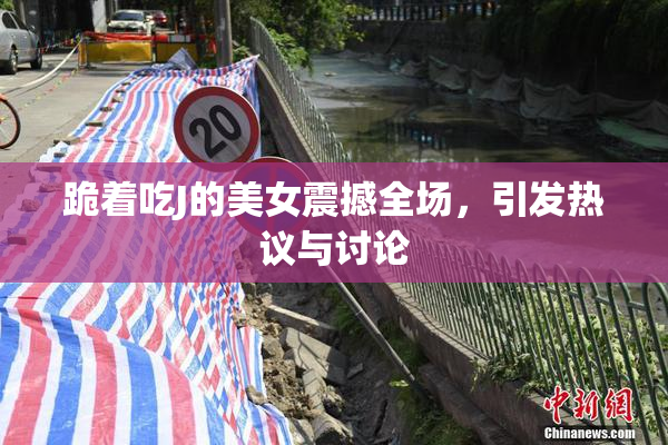 跪着吃J的美女震撼全场，引发热议与讨论