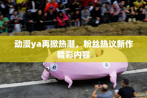 动漫ya再掀热潮，粉丝热议新作精彩内容