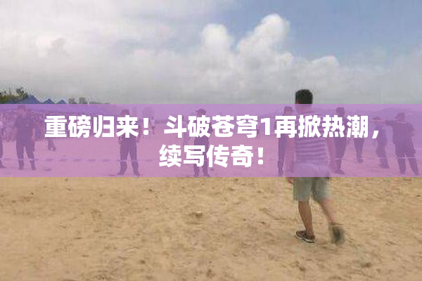 重磅归来！斗破苍穹1再掀热潮，续写传奇！
