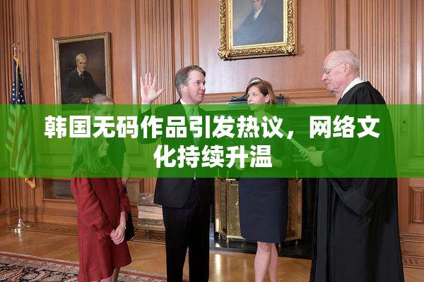 韩国无码作品引发热议，网络文化持续升温