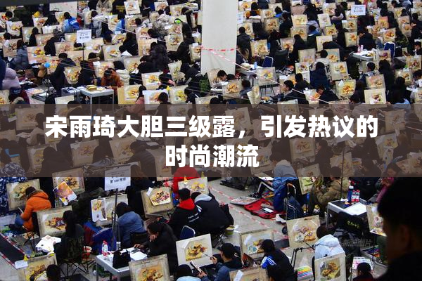 宋雨琦大胆三级露，引发热议的时尚潮流