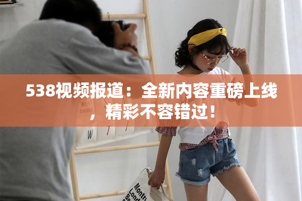 538视频报道：全新内容重磅上线，精彩不容错过！