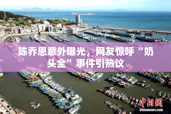 陈乔恩意外曝光，网友惊呼“奶头全”事件引热议