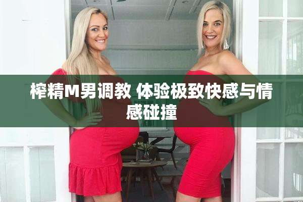 榨精M男调教 体验极致快感与情感碰撞