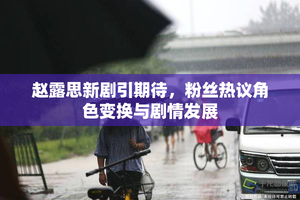 赵露思新剧引期待，粉丝热议角色变换与剧情发展