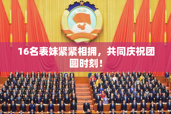 16名表妹紧紧相拥，共同庆祝团圆时刻！