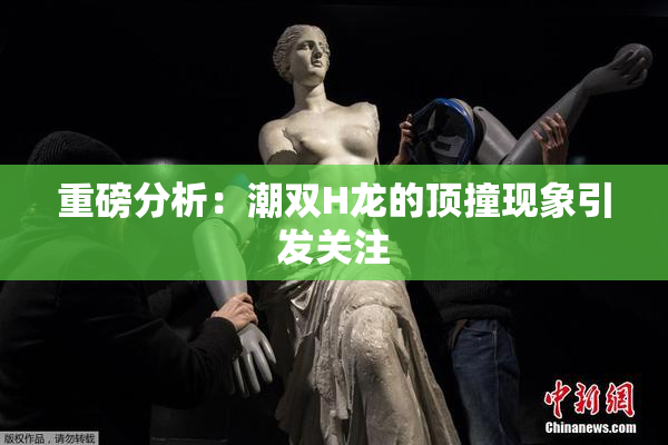重磅分析：潮双H龙的顶撞现象引发关注