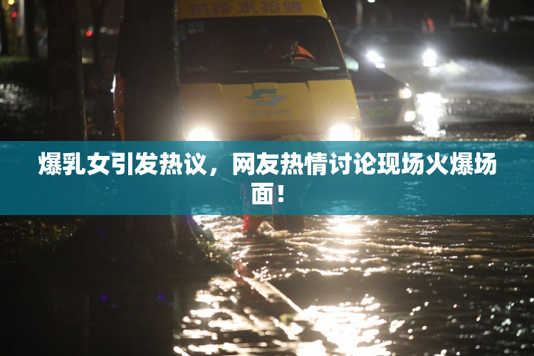 爆乳女引发热议，网友热情讨论现场火爆场面！