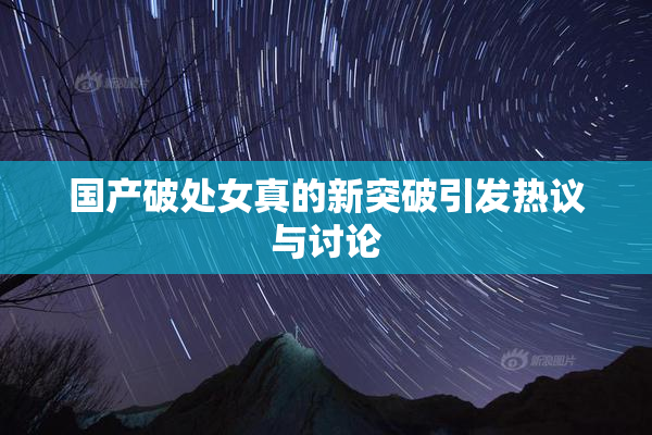 国产破处女真的新突破引发热议与讨论