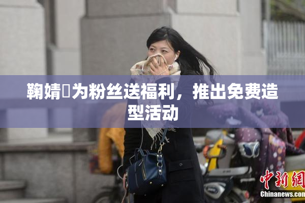 鞠婧祎为粉丝送福利，推出免费造型活动
