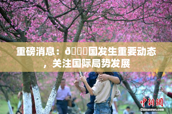 重磅消息：🔞国发生重要动态，关注国际局势发展