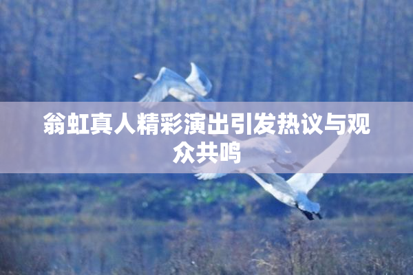 翁虹真人精彩演出引发热议与观众共鸣