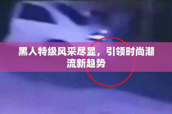 黑人特级风采尽显，引领时尚潮流新趋势