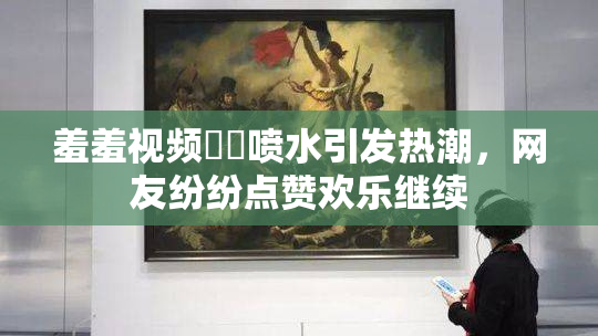 羞羞视频❌‌喷水引发热潮，网友纷纷点赞欢乐继续