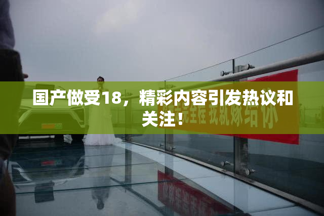国产做受18，精彩内容引发热议和关注！