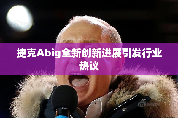 捷克Abig全新创新进展引发行业热议