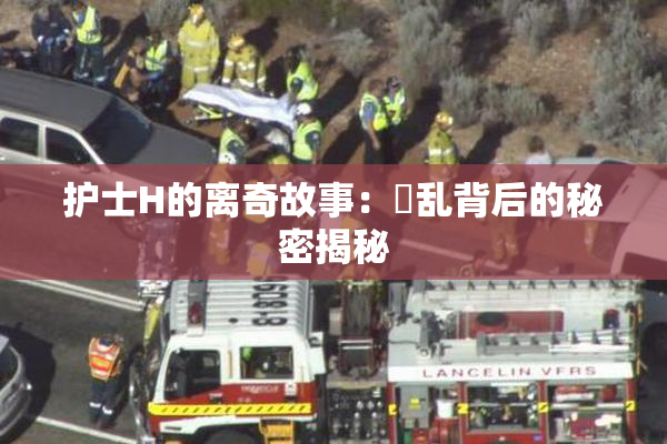 护士H的离奇故事：婬乱背后的秘密揭秘