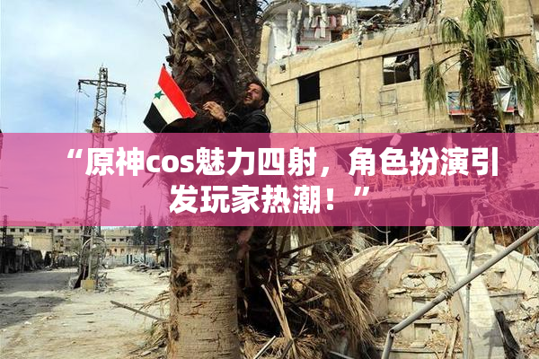 “原神cos魅力四射，角色扮演引发玩家热潮！”