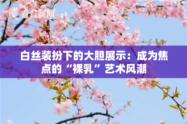 白丝装扮下的大胆展示：成为焦点的“裸乳”艺术风潮