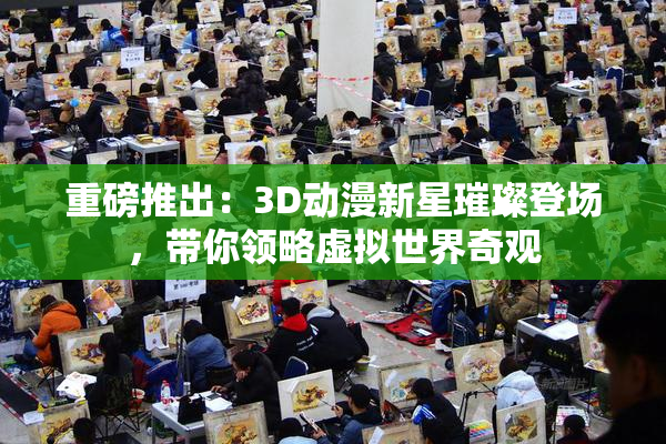 重磅推出：3D动漫新星璀璨登场，带你领略虚拟世界奇观