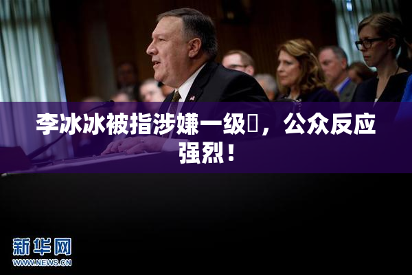 李冰冰被指涉嫌一级婬，公众反应强烈！