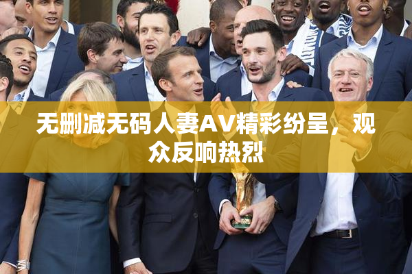 无删减无码人妻AV精彩纷呈，观众反响热烈