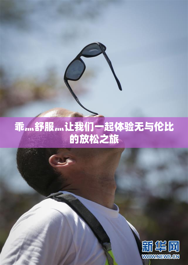 乖灬舒服灬让我们一起体验无与伦比的放松之旅