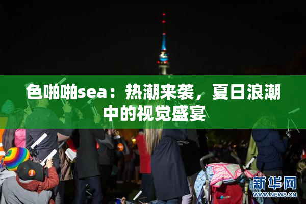 色啪啪sea：热潮来袭，夏日浪潮中的视觉盛宴
