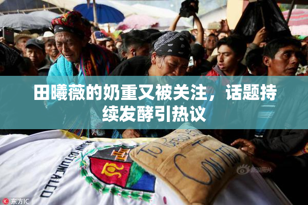 田曦薇的奶重又被关注，话题持续发酵引热议