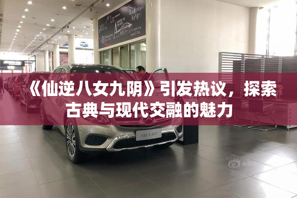 《仙逆八女九阴》引发热议，探索古典与现代交融的魅力