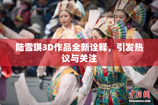 陆雪琪3D作品全新诠释，引发热议与关注