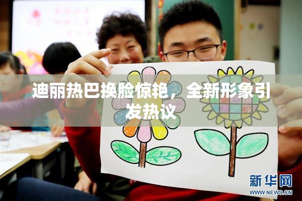 迪丽热巴换脸惊艳，全新形象引发热议