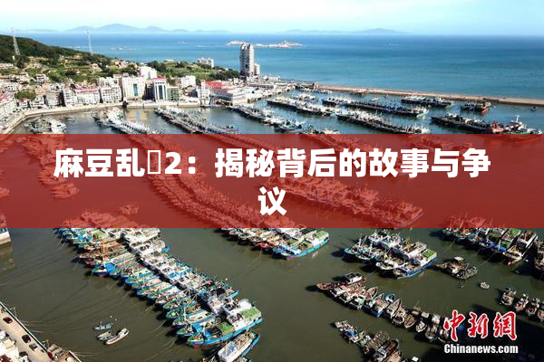 麻豆乱婬2：揭秘背后的故事与争议