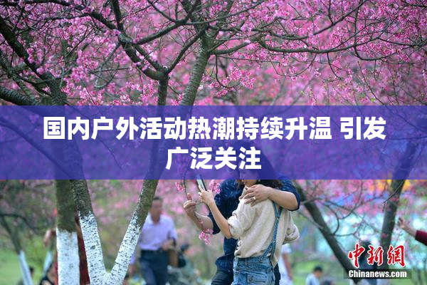 国内户外活动热潮持续升温 引发广泛关注
