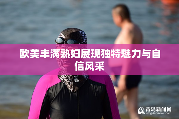 欧美丰满熟妇展现独特魅力与自信风采