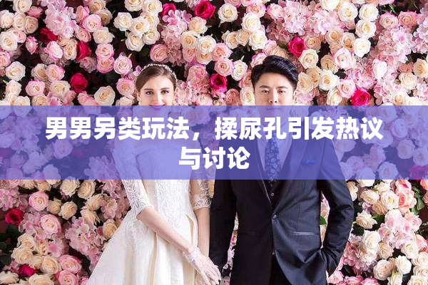 男男另类玩法，揉尿孔引发热议与讨论