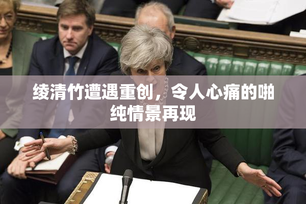 绫清竹遭遇重创，令人心痛的啪纯情景再现