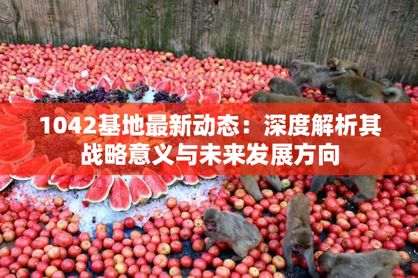 1042基地最新动态：深度解析其战略意义与未来发展方向