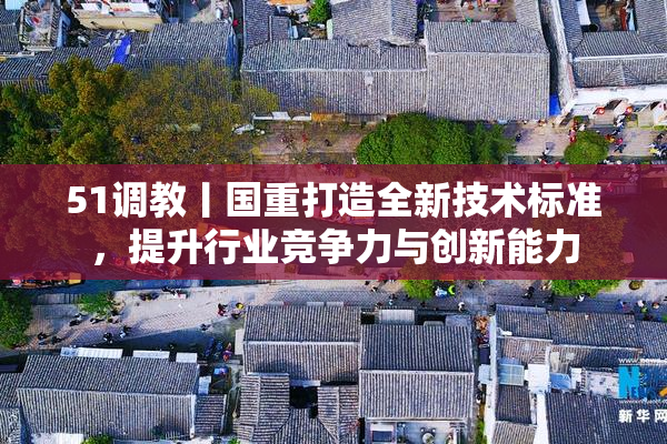 51调教丨国重打造全新技术标准，提升行业竞争力与创新能力