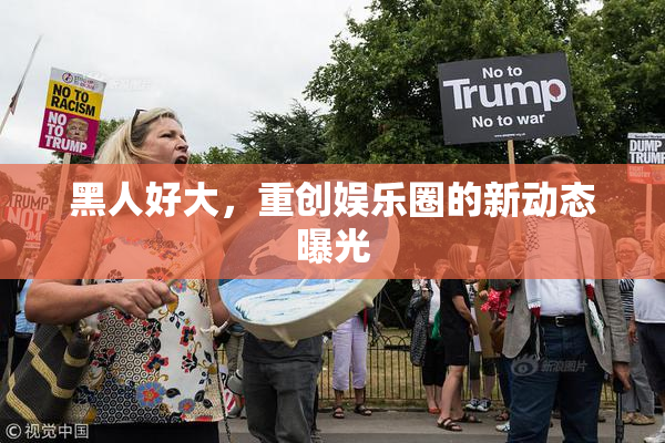 黑人好大，重创娱乐圈的新动态曝光