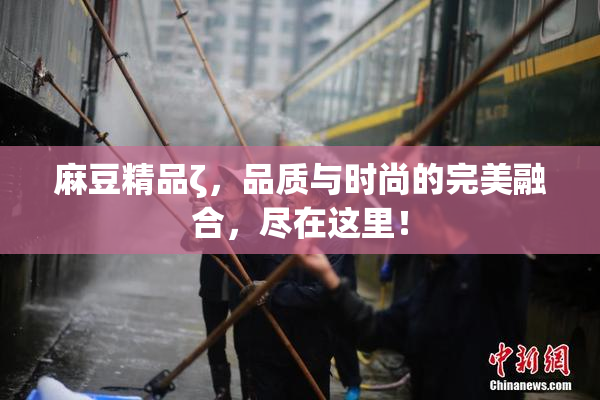 麻豆精品ζ，品质与时尚的完美融合，尽在这里！