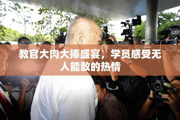 教官大肉大捧盛宴，学员感受无人能敌的热情