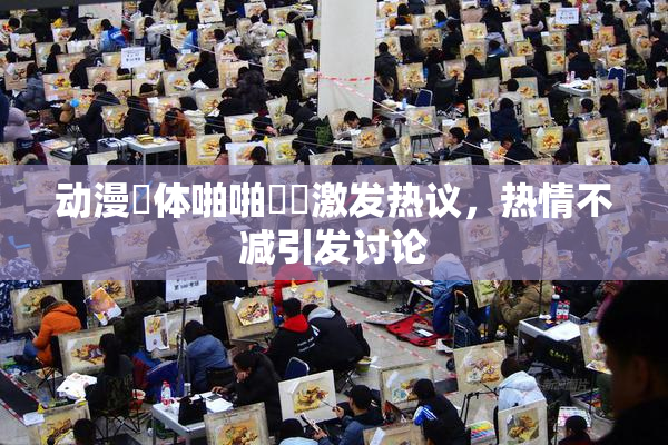 动漫祼体啪啪❌‌激发热议，热情不减引发讨论