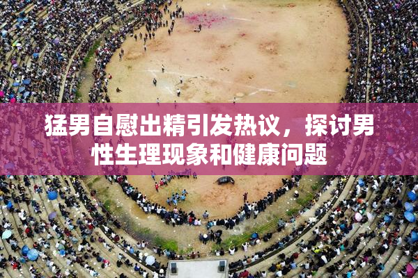猛男自慰出精引发热议，探讨男性生理现象和健康问题