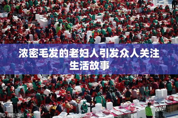浓密毛发的老妇人引发众人关注生活故事