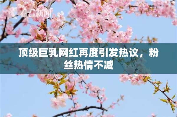 顶级巨乳网红再度引发热议，粉丝热情不减