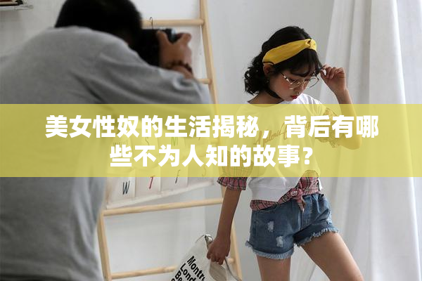 美女性奴的生活揭秘，背后有哪些不为人知的故事？