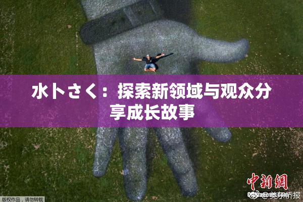 水卜さく：探索新领域与观众分享成长故事