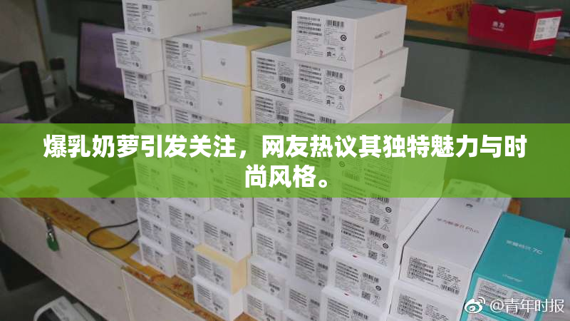 爆乳奶萝引发关注，网友热议其独特魅力与时尚风格。